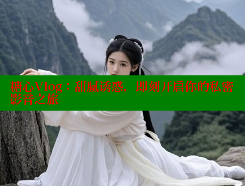糖心Vlog：甜腻诱惑，即刻开启你的私密影音之旅