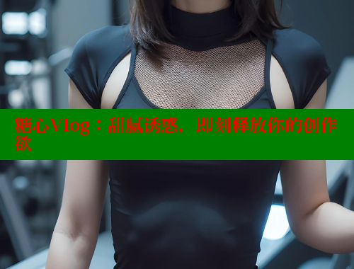 糖心Vlog：甜腻诱惑，即刻释放你的创作欲