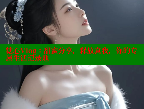 糖心Vlog：甜蜜分享，释放真我，你的专属生活记录地 糖心vlong官方网站 第2张