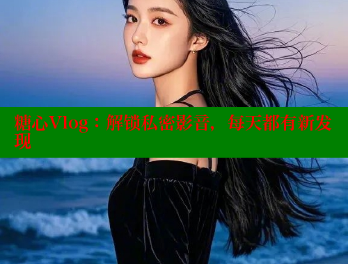 糖心Vlog：解锁私密影音，每天都有新发现
