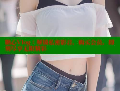 糖心Vlog：解锁私密影音，购买会员，即刻尽享无限精彩