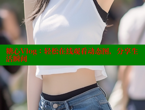 糖心Vlog：轻松在线观看动态图，分享生活瞬间