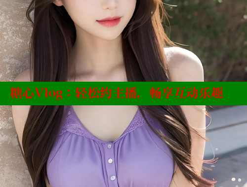 糖心Vlog：轻松约主播，畅享互动乐趣