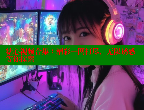糖心视频合集：精彩一网打尽，无限诱惑等你探索