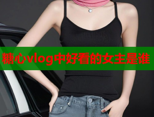 糖心vlog中好看的女主是谁