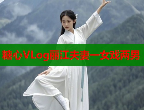 糖心VLog丽江夫妻一女戏两男