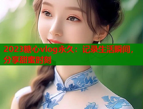 2023糖心vlog永久：记录生活瞬间，分享甜蜜时刻