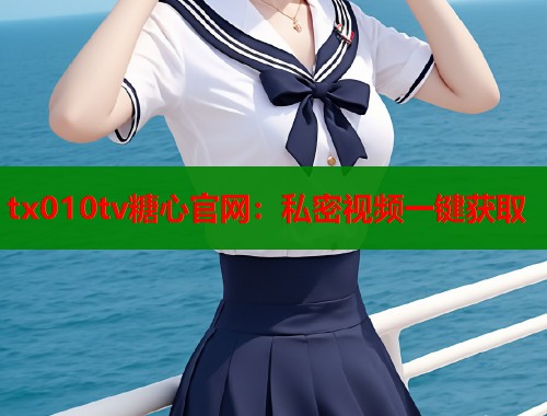 tx010tv糖心官网：私密视频一键获取