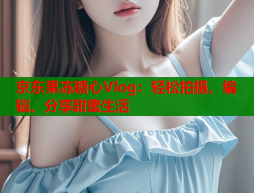 京东果冻糖心Vlog：轻松拍摄、编辑、分享甜蜜生活