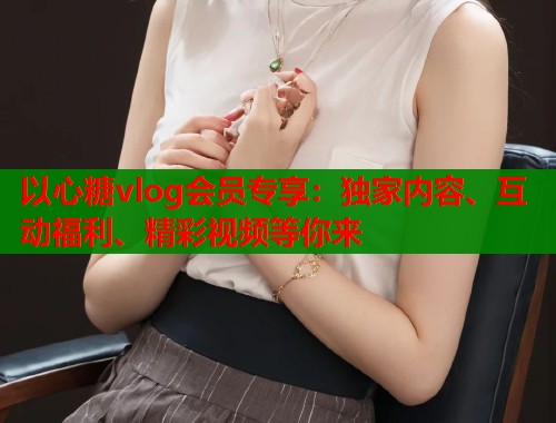 以心糖vlog会员专享：独家内容、互动福利、精彩视频等你来