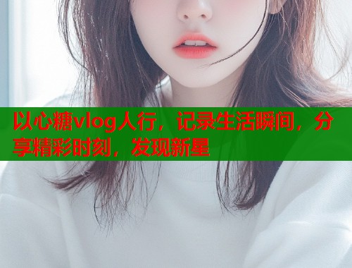 以心糖vlog人行，记录生活瞬间，分享精彩时刻，发现新星