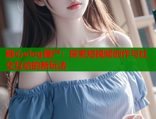 糖心vlog僵尸：探索短视频创作与社交互动的新玩法  第2张