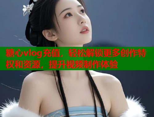 糖心vlog充值，轻松解锁更多创作特权和资源，提升视频制作体验