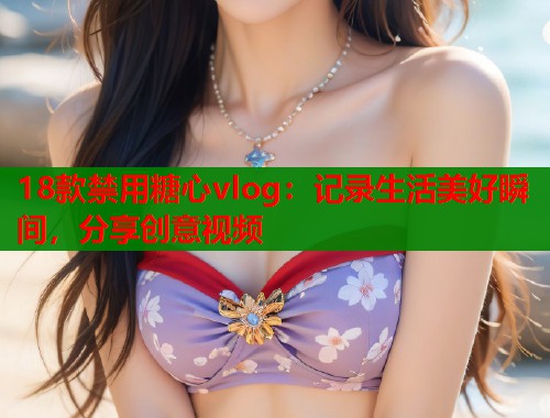 18款禁用糖心vlog：记录生活美好瞬间，分享创意视频
