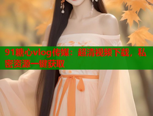 91糖心vlog传媒：超清视频下载，私密资源一键获取