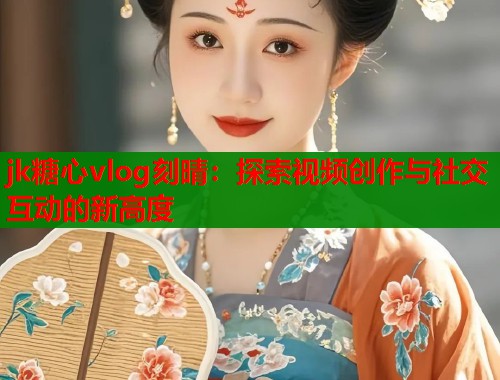 jk糖心vlog刻晴：探索视频创作与社交互动的新高度