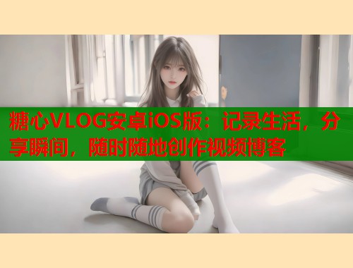糖心VLOG安卓iOS版：记录生活，分享瞬间，随时随地创作视频博客