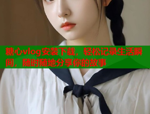 糖心vlog安装下载，轻松记录生活瞬间，随时随地分享你的故事