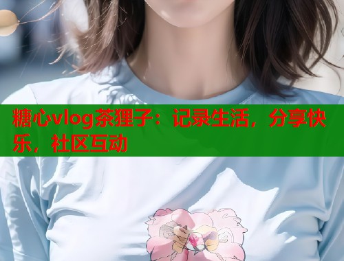 糖心vlog茶狸子：记录生活，分享快乐，社区互动