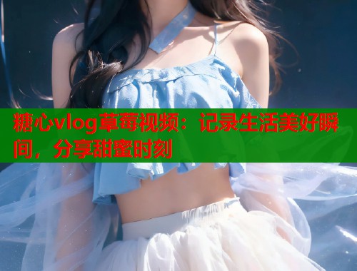 糖心vlog草莓视频：记录生活美好瞬间，分享甜蜜时刻