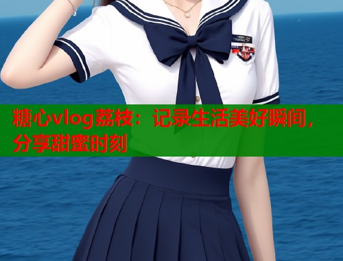 糖心vlog荔枝：记录生活美好瞬间，分享甜蜜时刻