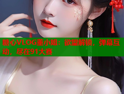 糖心VLOG董小姐：欲望解锁，弹幕互动，尽在91大赛