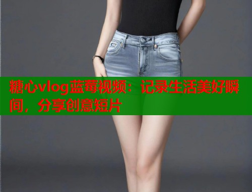 糖心vlog蓝莓视频：记录生活美好瞬间，分享创意短片