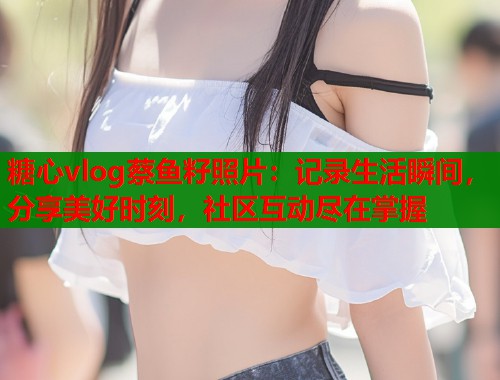 糖心vlog蔡鱼籽照片：记录生活瞬间，分享美好时刻，社区互动尽在掌握