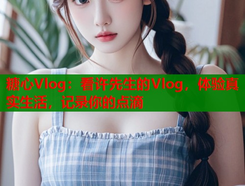 糖心Vlog：看许先生的Vlog，体验真实生活，记录你的点滴