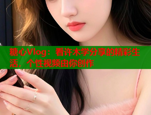 糖心Vlog：看许木学分享的精彩生活，个性视频由你创作