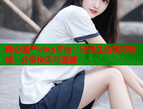 糖心国产vlog平台：记录生活美好瞬间，分享快乐与温暖