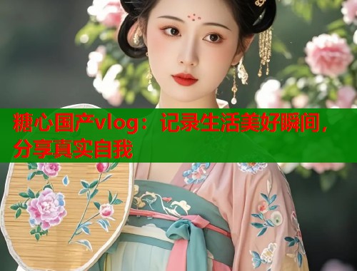 糖心国产vlog：记录生活美好瞬间，分享真实自我