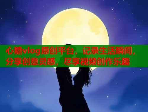 心糖vlog原创平台，记录生活瞬间，分享创意灵感，尽享视频创作乐趣