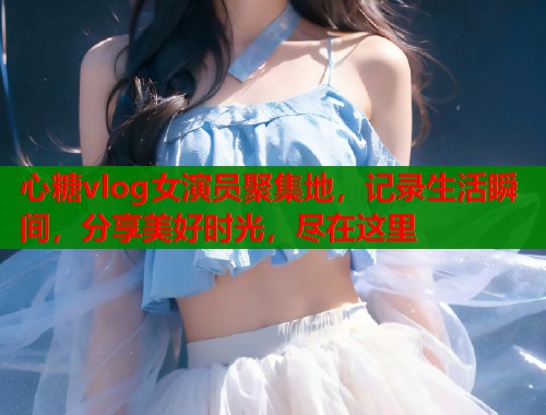 心糖vlog女演员聚集地，记录生活瞬间，分享美好时光，尽在这里