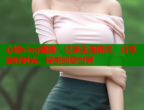 心糖vlog娜娜：记录生活瞬间，分享美好时光，探索创意世界