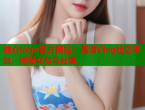 糖心logo官方网站：高清Vlog社交平台，视频交友与分享