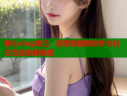 糖心vlog妲己：探索短视频创作与社交互动的新维度  第2张