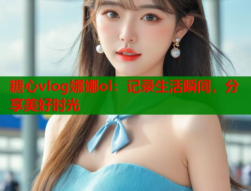 糖心vlog娜娜ol：记录生活瞬间，分享美好时光