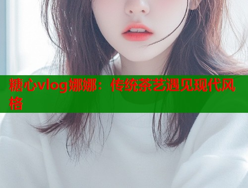 糖心vlog娜娜：传统茶艺遇见现代风格