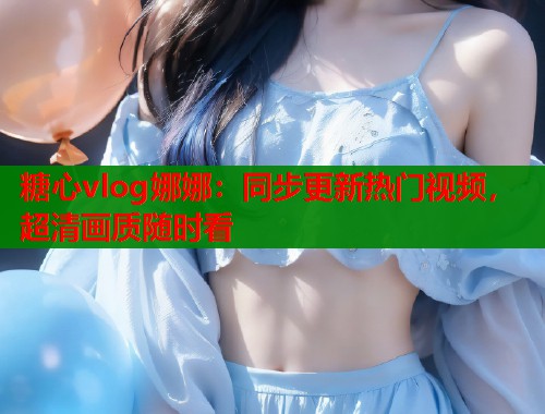 糖心vlog娜娜：同步更新热门视频，超清画质随时看