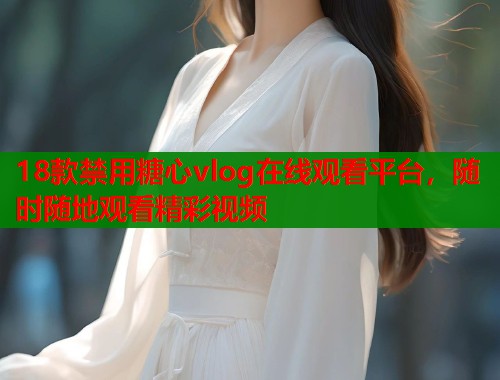 18款禁用糖心vlog在线观看平台，随时随地观看精彩视频