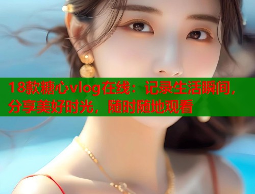 18款糖心vlog在线：记录生活瞬间，分享美好时光，随时随地观看