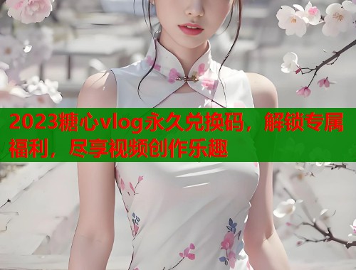 2023糖心vlog永久兑换码，解锁专属福利，尽享视频创作乐趣