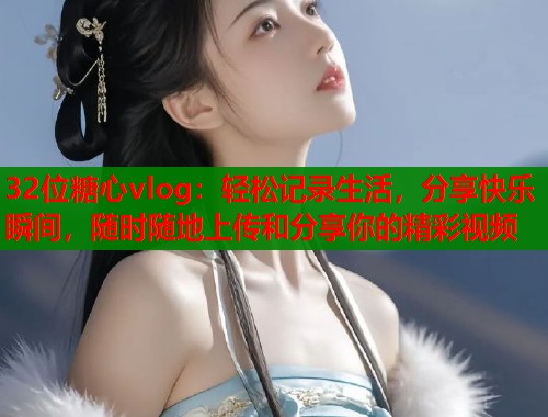 32位糖心vlog：轻松记录生活，分享快乐瞬间，随时随地上传和分享你的精彩视频