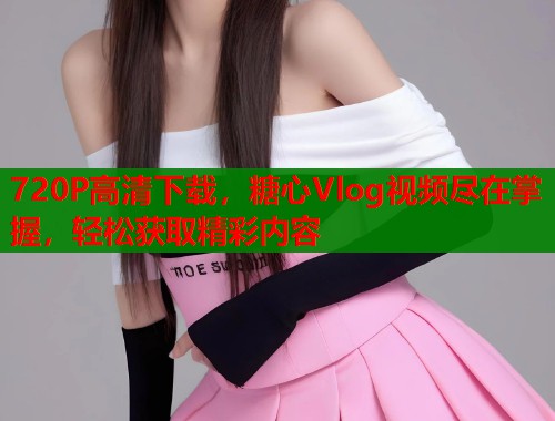 720P高清下载，糖心Vlog视频尽在掌握，轻松获取精彩内容