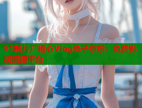 91制片厂糖心Vlog兔子京东：免费影视资源平台