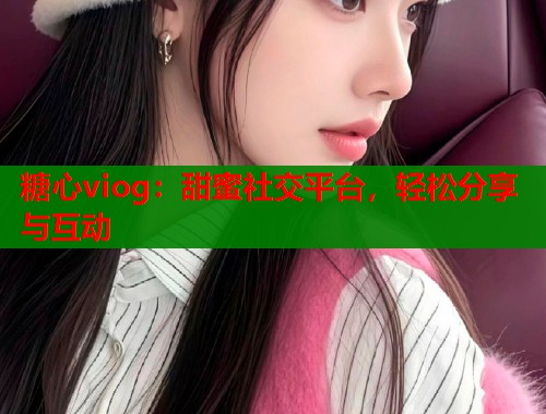 糖心viog：甜蜜社交平台，轻松分享与互动