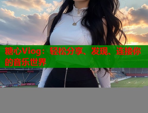 糖心Viog：轻松分享、发现、连接你的音乐世界