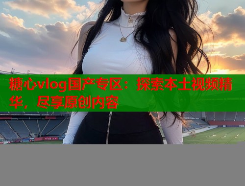 糖心vlog国产专区：探索本土视频精华，尽享原创内容