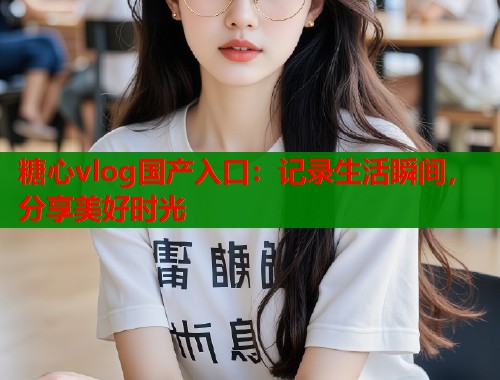 糖心vlog国产入口：记录生活瞬间，分享美好时光